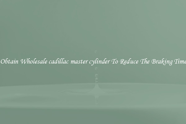 Obtain Wholesale cadillac master cylinder To Reduce The Braking Time